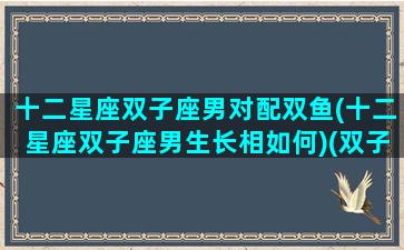 十二星座双子座男对配双鱼(十二星座双子座男生长相如何)(双子座男生配双鱼座女生吗)