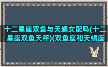 十二星座双鱼与天蝎女配吗(十二星座双鱼天秤)(双鱼座和天蝎座配不配做情侣)