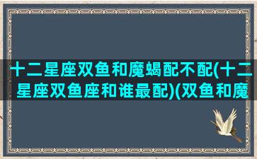 十二星座双鱼和魔蝎配不配(十二星座双鱼座和谁最配)(双鱼和魔羯匹配度)