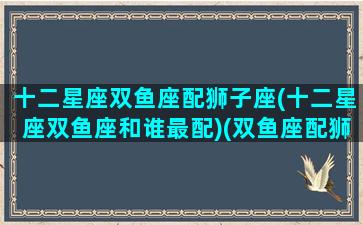 十二星座双鱼座配狮子座(十二星座双鱼座和谁最配)(双鱼座配狮子座合适吗)