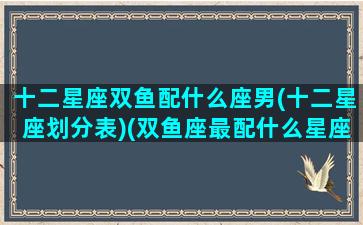 十二星座双鱼配什么座男(十二星座划分表)(双鱼座最配什么星座的男生)