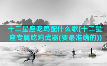 十二星座吃鸡配什么歌(十二星座专属吃鸡武器(要最准确的))