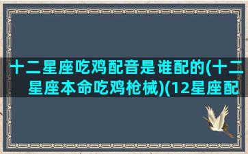 十二星座吃鸡配音是谁配的(十二星座本命吃鸡枪械)(12星座配对的吃鸡武器是什么)