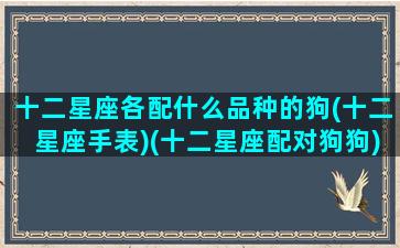 十二星座各配什么品种的狗(十二星座手表)(十二星座配对狗狗)