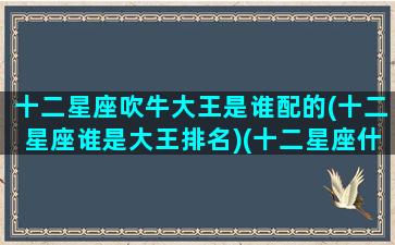 十二星座吹牛大王是谁配的(十二星座谁是大王排名)(十二星座什么可以吹一辈子的)