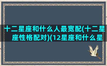 十二星座和什么人最宽配(十二星座性格配对)(12星座和什么星座最般配)