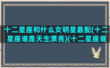 十二星座和什么女明星最配(十二星座谁是天生漂亮)(十二星座谁和谁最配做男女朋友)