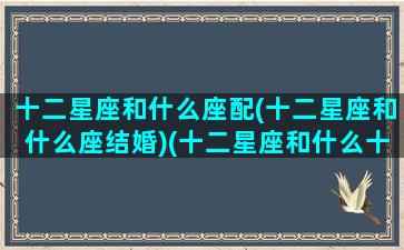 十二星座和什么座配(十二星座和什么座结婚)(十二星座和什么十二星座最搭配)