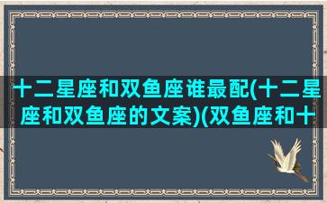 十二星座和双鱼座谁最配(十二星座和双鱼座的文案)(双鱼座和十二星座搭配会是什么情况)