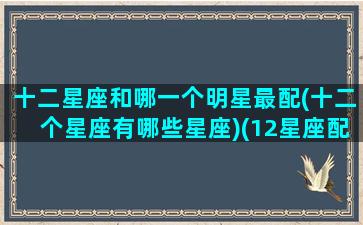 十二星座和哪一个明星最配(十二个星座有哪些星座)(12星座配哪个明星)