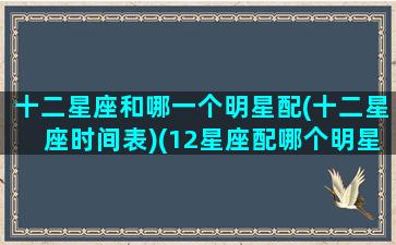 十二星座和哪一个明星配(十二星座时间表)(12星座配哪个明星)