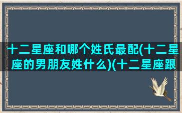 十二星座和哪个姓氏最配(十二星座的男朋友姓什么)(十二星座跟谁最配恋爱)