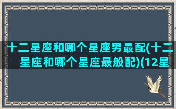 十二星座和哪个星座男最配(十二星座和哪个星座最般配)(12星座配什么星座男生)