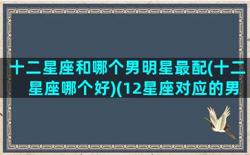 十二星座和哪个男明星最配(十二星座哪个好)(12星座对应的男明星是谁)