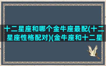 十二星座和哪个金牛座最配(十二星座性格配对)(金牛座和十二星座匹配度)