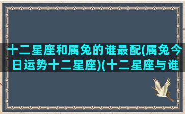 十二星座和属兔的谁最配(属兔今日运势十二星座)(十二星座与谁最配)