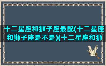 十二星座和狮子座最配(十二星座和狮子座是不是)(十二星座和狮子座的匹配指数)