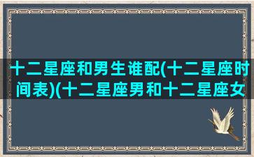 十二星座和男生谁配(十二星座时间表)(十二星座男和十二星座女配对)