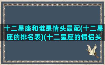 十二星座和谁是情头最配(十二星座的排名表)(十二星座的情侣头像一男一女)