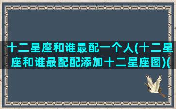 十二星座和谁最配一个人(十二星座和谁最配配添加十二星座图)(十二星座和谁般配)
