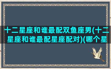 十二星座和谁最配双鱼座男(十二星座和谁最配星座配对)(哪个星座最配双鱼座)