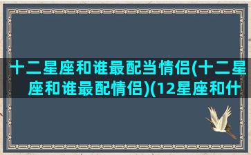 十二星座和谁最配当情侣(十二星座和谁最配情侣)(12星座和什么星座配当情侣)
