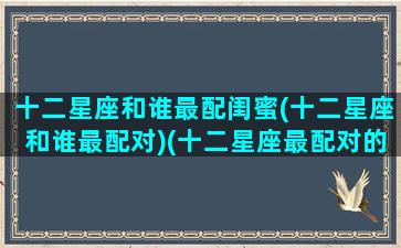 十二星座和谁最配闺蜜(十二星座和谁最配对)(十二星座最配对的闺蜜)