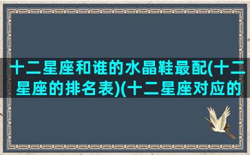 十二星座和谁的水晶鞋最配(十二星座的排名表)(十二星座对应的水晶泥)