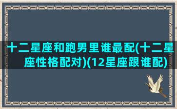 十二星座和跑男里谁最配(十二星座性格配对)(12星座跟谁配)