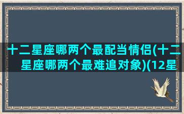 十二星座哪两个最配当情侣(十二星座哪两个最难追对象)(12星座中最般配的三对星座情侣)