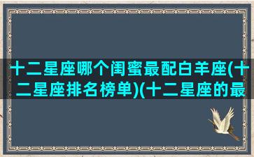 十二星座哪个闺蜜最配白羊座(十二星座排名榜单)(十二星座的最佳闺蜜配对)