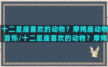 十二星座喜欢的动物？摩羯座动物首饰/十二星座喜欢的动物？摩羯座动物首饰-我的网站