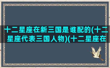 十二星座在新三国是谁配的(十二星座代表三国人物)(十二星座在三国演义里是谁)