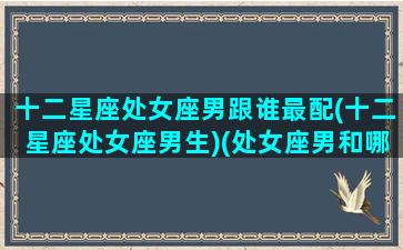 十二星座处女座男跟谁最配(十二星座处女座男生)(处女座男和哪些星座最配)