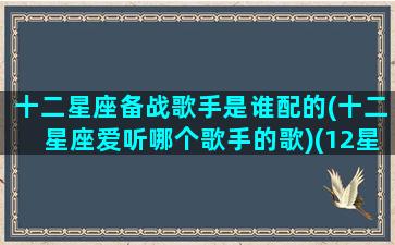 十二星座备战歌手是谁配的(十二星座爱听哪个歌手的歌)(12星座唱什么歌最好听)