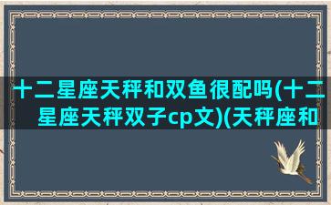 十二星座天秤和双鱼很配吗(十二星座天秤双子cp文)(天秤座和双鱼座的匹配度是多少)