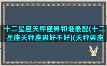 十二星座天秤座男和谁最配(十二星座天秤座男好不好)(天秤男座和什么星座最配对)