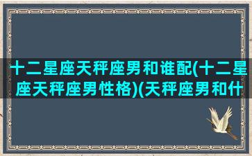 十二星座天秤座男和谁配(十二星座天秤座男性格)(天秤座男和什么星座最配排行)