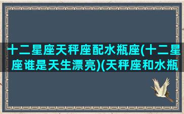 十二星座天秤座配水瓶座(十二星座谁是天生漂亮)(天秤座和水瓶星座最配)