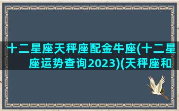 十二星座天秤座配金牛座(十二星座运势查询2023)(天秤座和金牛座绝配)