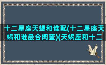十二星座天蝎和谁配(十二星座天蝎和谁最合闺蜜)(天蝎座和十二星座契合度)