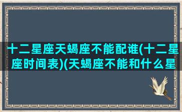 十二星座天蝎座不能配谁(十二星座时间表)(天蝎座不能和什么星座做朋友)