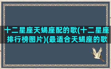 十二星座天蝎座配的歌(十二星座排行榜图片)(最适合天蝎座的歌曲是什么歌)
