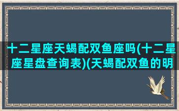 十二星座天蝎配双鱼座吗(十二星座星盘查询表)(天蝎配双鱼的明星夫妻有哪些)