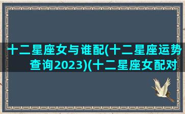 十二星座女与谁配(十二星座运势查询2023)(十二星座女配对十二星座男)