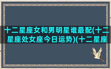 十二星座女和男明星谁最配(十二星座处女座今日运势)(十二星座女和哪个星座男最配)