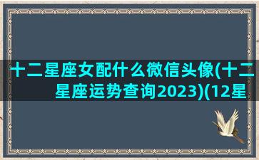 十二星座女配什么微信头像(十二星座运势查询2023)(12星座女生微信头像)