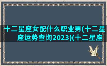 十二星座女配什么职业男(十二星座运势查询2023)(十二星座女的配对)