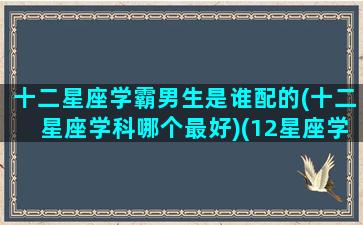 十二星座学霸男生是谁配的(十二星座学科哪个最好)(12星座学霸排名表的男生)