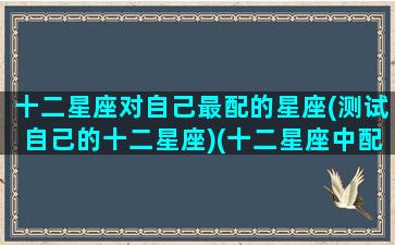十二星座对自己最配的星座(测试自己的十二星座)(十二星座中配对最完美的两个星座)